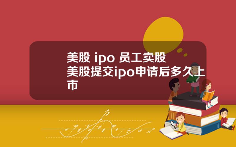 美股 ipo 员工卖股 美股提交ipo申请后多久上市